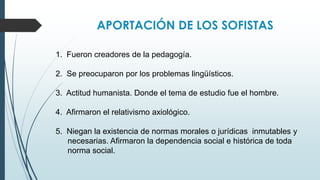 APORTACIÓN DE LOS SOFISTAS
1. Fueron creadores de la pedagogía.
2. Se preocuparon por los problemas lingüísticos.
3. Actitud humanista. Donde el tema de estudio fue el hombre.
4. Afirmaron el relativismo axiológico.
5. Niegan la existencia de normas morales o jurídicas inmutables y
necesarias. Afirmaron la dependencia social e histórica de toda
norma social.
 