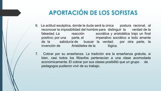APORTACIÓN DE LOS SOFISTAS
6. La actitud escéptica, donde la duda será la única postura racional, al
reconocer la imposibilidad del hombre para distinguir la verdad de la
falsedad. La reacción socrática y aristotélica trajo un final
positivo; por una parte, el imperativo socrático a todo amante
de la sabiduría de buscar la verdad; por otra parte, la
invención de Aristóteles de la lógica.
7. Cobrar por su enseñanza. La tradición era la enseñanza gratuita, si
bien, casi todos los filósofos pertenecían a una clase acomodada
económicamente. El cobrar por sus clases posibilitó que un grupo de
pedagogos pudieron vivir de su trabajo.
 