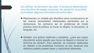 Los sofistas, no formaron escuela, ni tampoco defendieron
una doctrina de rasgos comunes. No obstante, es posible
puntualizar algunas coincidencias entre ellos:
 Representan un notable giro filosófico como consecuencia de
las nuevas necesidades intelectuales planteadas por la
democracia. Se centraron así en problemas de índole
práctica como la política, la moral, la religión, la educación, el
lenguaje, etc.
 Adoptan una actitud relativista y escéptica. ¿para que seguir
discutiendo sobre aquello que nunca se llegará a conocer en
términos de verdad?. Pero además, se muestran relativistas
en relación a los problemas humanos ya que observan que
distintos pueblos poseen leyes y costumbres diferentes.
 