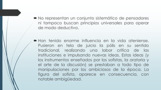  No representan un conjunto sistemático de pensadores
ni tampoco buscan principios universales para operar
de modo deductivo.
 Han tenido enorme influencia en la vida ateniense.
Pusieron en tela de juicio la pólis en su sentido
tradicional, realizando una labor crítica de las
instituciones e impulsando nuevas ideas. Estas ideas (y
los instrumentos enseñados por los sofistas, la oratoria y
el arte de la discusión) se prestaban a todo tipo de
manipulaciones por los ambiciosos de la época. La
figura del sofista, aparece en consecuencia, con
notable ambigüedad.
 