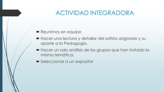 ACTIVIDAD INTEGRADORA
 Reunirnos en equipo
 Hacer una lectura y detallar del sofista asignado y su
aporte a la Pedagogía.
 Hacer un solo análisis de los grupos que han tratado la
misma temática.
 Seleccionar a un expositor
 