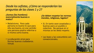 Desde los sofistas, ¿Cómo se responderían las
preguntas de las clases 1 y 2?
¿Somos (los hombres)
esencialmente buenos o
malos?
• Relativismo. Para cada
persona es bueno lo que para
ella sea bueno, en ese sentido
una persona podría referirse a
sí misma como buena.
• La educación sirve para
formar buenos ciudadanos.
Virtud.
¿Se deben respetar las normas
morales, religiosas, legales?
• Si. En tanto sean aceptadas y
buenas para un pueblo o
colectivo. No porque en sí
mismas se les deba respeto.
• Las leyes y las costumbres son
convencionales.
 