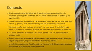 Contexto
• Grecia, segunda mitad del Siglo V A.C. El hombre presta menor atención a la
naturaleza (physis) para centrarse en lo social, la educación, la justicia y las
leyes (nomós).
• Periodo humanista, antropológico. Se busca saber quién es ese ser que hace arte,
ciencia y política, qué es democracia y qué son la sociedad y sus normas.
• ¿Se puede enseñar a ser mejores personas? ¿Lo que para la sociedad es algo
bueno es lo bueno en sí mismo? Se puede ser sabio y virtuoso mediante la educación.
• Se busca conectar el concepto de virtud (areté) con el de ciudadano en
tanto ser social.
• Ágora o democracia asamblearia. Plataforma para todo aquel que quisiera postularse
a algún cargo público, requería habilidades de oratoria y retórica.
• La reflexión propiamente filosófica sobre lo humano es de Sócrates, pero antes que
él los sofistas se ocuparon de esta problemática.
 