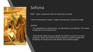 Sofisma
DRAE - Razón o argumento falso con apariencia de verdad.
“mentira disfrazada de verdad”, “engaño razonado para convencer de algo”.
Ejemplos:
- “Los saprissistas son costarricenses. Los saprissistas no son liguistas. Por lo tanto,
los liguistas no son costarricenses.”
- “Hace 40 años había muy pocos oficiales de tránsito y ocurrían muy pocos
accidentes. Ahora hay muchos policías de tránsito y suceden muchos más
accidentes. Se concluye que a mas policías más accidentes habrá.”
 