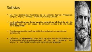 Sofistas
• Los más destacados miembros de la sofística fueron: Protágoras,
Gorgias, Hipias, Pródico, Trasímaco, Critias y Calicles.
• La virtud política que decían enseñar consistía en el dominio de las
palabras para así ser capaz de persuadir a otros y, de este modo,
tener éxito social.
• Enseñaron gramática, retórica, didáctica, pedagogía, mnemotecnia,
oratoria, etc.
• Defendían la democracia pues esta permitía que todos accedieran a
la educación pública obligatoria con el fin de mejorarse uno
mismo y esto fundamentaba una cierta idea de progreso.
 