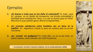 Ejemplos
1. ¿Es bueno o malo que se me dañe el automóvil? Es malo para
mí porque es mi medio de transporte, me brinda comodidad y
facilidad para trasladarme. Pero, a su vez es bueno para el Taller
Mecánico pues podrán ganar dinero al reparármelo.
2. ¿Es correcto saludarnos entre hombres con un beso en la
mejilla? En Argentina y Rusia si; pero en nuestro país no es tan
frecuente.
3. ¿Es normal ser polígamo? En Costa Rica, no se ve tan bien; en
países árabes, suele suceder con más frecuencia.
Lo correcto, normal o moral es relativo, no es universalmente válido
 