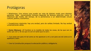 Protágoras
• Relativismo: Una misma cosa puede ser vista de distinto modo para distintas
personas. Todo conocimiento humano depende de factores externos, como: la
influencia del medio, del tiempo, de la pertenencia a un determinado círculo
cultural, político, económico.
• Escepticismo relativista: hay una verdad, pero de validez limitada. No hay verdad
universalmente válida.
• Homo Mensura: «El hombre es la medida de todas las cosas, de las que son en
tanto que son y de las que no son en tanto que no son».
• «Las cosas son para mí tal como se me aparecen a mí y son para vos tal como se te
aparecen a vos».
• Creo la Constitución propuso la educación pública y obligatoria.
 