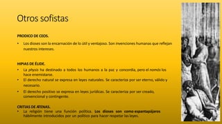 Otros sofistas
PRODICO DE CEOS.
• Los dioses son la encarnación de lo útil y ventajoso. Son invenciones humanas que reflejan
nuestros intereses.
HIPIAS DE ÉLIDE.
• La physis ha destinado a todos los humanos a la paz y concordia, pero el nomós los
hace enemistarse.
• El derecho natural se expresa en leyes naturales. Se caracteriza por ser eterno, válido y
necesario.
• El derecho positivo se expresa en leyes jurídicas. Se caracteriza por ser creado,
convencional y contingente.
CRITIAS DE ATENAS.
• La religión tiene una función política. Los dioses son como espantapájaros
hábilmente introducidos por un político para hacer respetar las leyes.
 