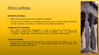 Otros sofistas
ANTIFONTE DE ATENAS.
• T
odos somos iguales pues tenemos iguales necesidades.
• Las leyes de la naturaleza son verdades permanentes que se deben respetar
. Mientras,
las leyes positivas son opiniones variables que se pueden desobedecer
.
TRASÍMACO DE CALCEDONIA.
• Este mundo competitivo, despiadado y cruel es gloria para los fuertes y sin
escrúpulos y tumba para los débiles. La justicia es impuesta por un gobernante
y provoca desigualdad para beneficiarse. La ley es un modo de dominación.
CALICLES DE ATENAS.
• Por naturaleza es justo que el fuerte domine y someta al débil. Sin embargo, las leyes
positivas (en tanto violación de las leyes naturales) evitan eso. Así, el nomós se ha
establecido para satisfacer al débil.
 