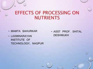 EFFECTS OF PROCESSING ON
NUTRIENTS
• MAMTA SAHURKAR
• LAXMINARAYAN
INSTITUTE OF
TECHNOLOGY, NAGPUR
• ASST PROF. SHITAL
DESHMUKH
 