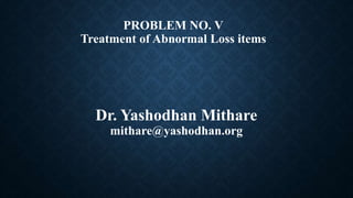 PROBLEM NO. V
Treatment of Abnormal Loss items
Dr. Yashodhan Mithare
mithare@yashodhan.org
 