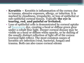 • Keratitis — Keratitis is inflammation of the cornea due
to trauma, abrasive exposure, allergy, or infection. It is
marked by cloudiness, irregularity, or loss of epithelial or
sub-epithelial corneal tissues. Typically the eye is
tearing, red, and painful or irritated.
• Loss of epithelial cells is demonstrated by corneal uptake
of fluorescein dye, creating a focal or diffuse green glow
under a cobalt blue light. Deeper corneal disease may be
visible as a focal or diffuse white opacity, or by dulling of
the usually distinct reflection of light off of the cornea
(corneal light reflex). The most common causes of
keratitis are infection (viral, bacterial, fungal) and
trauma. Both can also cause corneal edema
 