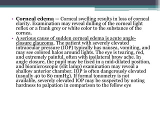 • Corneal edema — Corneal swelling results in loss of corneal
clarity. Examination may reveal dulling of the corneal light
reflex or a frank grey or white color to the substance of the
cornea.
• A serious cause of sudden corneal edema is acute angle-
closure glaucoma. The patient with severely elevated
intraocular pressure (IOP) typically has nausea, vomiting, and
may see colored halos around lights. The eye is tearing, red,
and extremely painful, often with ipsilateral brow ache. In
angle closure, the pupil may be fixed in a mid-dilated position,
and biomicroscopic (slit lamp) examination may reveal a
shallow anterior chamber. IOP is often dangerously elevated
(usually 40 to 80 mmHg). If formal tonometry is not
available, severely elevated IOP may be suspected by noting
hardness to palpation in comparison to the fellow eye
 