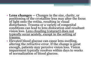 • Lens changes — Changes in the size, clarity, or
positioning of the crystalline lens may alter the focus
of light onto the retina, resulting in visual
disturbance. Trauma or a variety of congenital
conditions can lead to lens dislocation and resultant
vision loss. Lens clouding (cataract) does not
typically occur acutely, except in the setting of
trauma.
• Elevated blood glucose can cause lens swelling,
altering the refractive error. If the change is great
enough, patients may perceive vision loss. Vision
impairment typically resolves within days to weeks
of normalization of blood glucose.
 