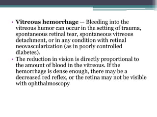 • Vitreous hemorrhage — Bleeding into the
vitreous humor can occur in the setting of trauma,
spontaneous retinal tear, spontaneous vitreous
detachment, or in any condition with retinal
neovascularization (as in poorly controlled
diabetes).
• The reduction in vision is directly proportional to
the amount of blood in the vitreous. If the
hemorrhage is dense enough, there may be a
decreased red reflex, or the retina may not be visible
with ophthalmoscopy
 