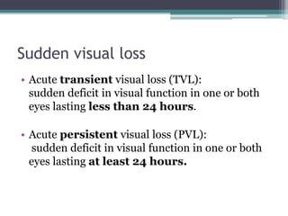 Sudden visual loss
• Acute transient visual loss (TVL):
sudden deficit in visual function in one or both
eyes lasting less than 24 hours.
• Acute persistent visual loss (PVL):
sudden deficit in visual function in one or both
eyes lasting at least 24 hours.
 