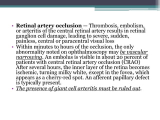 • Retinal artery occlusion — Thrombosis, embolism,
or arteritis of the central retinal artery results in retinal
ganglion cell damage, leading to severe, sudden,
painless, central or paracentral visual loss
• Within minutes to hours of the occlusion, the only
abnormality noted on ophthalmoscopy may be vascular
narrowing. An embolus is visible in about 20 percent of
patients with central retinal artery occlusion (CRAO)
After several hours, the inner layer of the retina becomes
ischemic, turning milky white, except in the fovea, which
appears as a cherry-red spot. An afferent papillary defect
is typically present.
• The presence of giant cell arteritis must be ruled out.
 