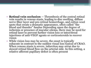 • Retinal vein occlusion — Thrombosis of the central retinal
vein results in venous stasis, leading to disc swelling, diffuse
nerve fiber layer and pre-retinal hemorrhage, and cotton wool
spots that create a dramatic appearance, often called "the
blood and thunder" fundus Depending upon the degree of
ischemia or presence of macular edema, there may be need for
retinal laser to prevent further vision loss or intravitreal
injections of anti-VEGF agents or corticosteroids to recover
vision
• While vision loss may be severe, the onset is typically
subacute in contrast to the sudden visual loss typical of CRAO.
When venous stasis is severe, infarction may occur due to
slowed retinal blood flow on the arterial side. In this setting, a
relative afferent papillary defect is often present
 