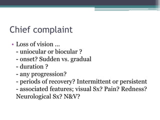 Chief complaint
• Loss of vision …
- uniocular or biocular ?
- onset? Sudden vs. gradual
- duration ?
- any progression?
- periods of recovery? Intermittent or persistent
- associated features; visual Sx? Pain? Redness?
Neurological Sx? N&V?
 