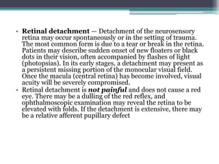 • Retinal detachment — Detachment of the neurosensory
retina may occur spontaneously or in the setting of trauma.
The most common form is due to a tear or break in the retina.
Patients may describe sudden onset of new floaters or black
dots in their vision, often accompanied by flashes of light
(photopsias). In its early stages, a detachment may present as
a persistent missing portion of the monocular visual field.
Once the macula (central retina) has become involved, visual
acuity will be severely compromised.
• Retinal detachment is not painful and does not cause a red
eye. There may be a dulling of the red reflex, and
ophthalmoscopic examination may reveal the retina to be
elevated with folds. If the detachment is extensive, there may
be a relative afferent pupillary defect
 