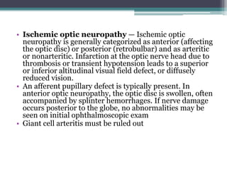• Ischemic optic neuropathy — Ischemic optic
neuropathy is generally categorized as anterior (affecting
the optic disc) or posterior (retrobulbar) and as arteritic
or nonarteritic. Infarction at the optic nerve head due to
thrombosis or transient hypotension leads to a superior
or inferior altitudinal visual field defect, or diffusely
reduced vision.
• An afferent pupillary defect is typically present. In
anterior optic neuropathy, the optic disc is swollen, often
accompanied by splinter hemorrhages. If nerve damage
occurs posterior to the globe, no abnormalities may be
seen on initial ophthalmoscopic exam
• Giant cell arteritis must be ruled out
 
