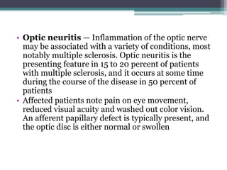 • Optic neuritis — Inflammation of the optic nerve
may be associated with a variety of conditions, most
notably multiple sclerosis. Optic neuritis is the
presenting feature in 15 to 20 percent of patients
with multiple sclerosis, and it occurs at some time
during the course of the disease in 50 percent of
patients
• Affected patients note pain on eye movement,
reduced visual acuity and washed out color vision.
An afferent papillary defect is typically present, and
the optic disc is either normal or swollen
 