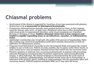 Chiasmal problems
• Involvement of the chiasm is suggested by visual loss of any type associated with pituitary
dysfunction or by a monocular or bitemporal hemianopia.
• Compressive chiasmal lesions typically cause gradual decline in vision, as they impinge
upon the chiasm, optic nerve, or optic tract. Peripheral vision loss is often asymptomatic
until visual acuity is compromised; therefore, most visual complaints are of gradual
blurring or dimming of vision. Sudden chiasmal vision loss is less common and
implies a rapidly expanding mass or an infectious, vascular, or inflammatory
cause.
• Ophthalmic examination may reveal optic disc pallor if the process is longstanding. Optic
disc swelling may result from papilledema (with third ventricle obstruction) or from an
infiltrative or inflammatory process.
• Chiasmal visual field defects classically involve the temporal fields and respect the vertical
midline in one or both eyes. Defects of ocular motility, due to palsies of the third, fourth, or
sixth cranial nerve, may accompany chiasmal lesions that extend into the cavernous sinus.
• Pituitary apoplexy is relatively rare, occurring predominantly in patients with preexisting
adenoma Emergency steroid and other hormonal replacement, and/ortranssphenoidal
surgery, is often indicated. The clinical syndrome is characterized by the acute onset of
visual loss, headache, ophthalmoplegia, and altered mental status due to hemorrhage or
infarction of the pituitary gland, resulting in rapid expansion into the suprasellar space and
cavernous sinuses. Clinical suspicion mandates MRI, as CT may miss the lesion
 