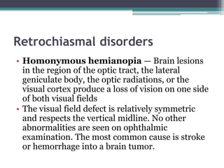 Retrochiasmal disorders
• Homonymous hemianopia — Brain lesions
in the region of the optic tract, the lateral
geniculate body, the optic radiations, or the
visual cortex produce a loss of vision on one side
of both visual fields
• The visual field defect is relatively symmetric
and respects the vertical midline. No other
abnormalities are seen on ophthalmic
examination. The most common cause is stroke
or hemorrhage into a brain tumor.
 