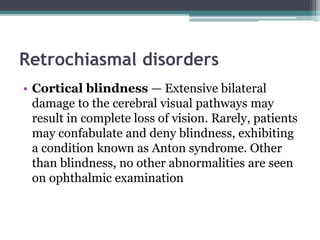 Retrochiasmal disorders
• Cortical blindness — Extensive bilateral
damage to the cerebral visual pathways may
result in complete loss of vision. Rarely, patients
may confabulate and deny blindness, exhibiting
a condition known as Anton syndrome. Other
than blindness, no other abnormalities are seen
on ophthalmic examination
 
