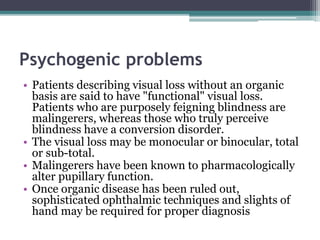 Psychogenic problems
• Patients describing visual loss without an organic
basis are said to have "functional" visual loss.
Patients who are purposely feigning blindness are
malingerers, whereas those who truly perceive
blindness have a conversion disorder.
• The visual loss may be monocular or binocular, total
or sub-total.
• Malingerers have been known to pharmacologically
alter pupillary function.
• Once organic disease has been ruled out,
sophisticated ophthalmic techniques and slights of
hand may be required for proper diagnosis
 