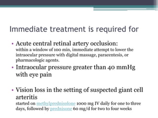 Immediate treatment is required for
• Acute central retinal artery occlusion:
within a window of 100 min, immediate attempt to lower the
intraocular pressure with digital massage, paracentesis, or
pharmacologic agents.
• Intraocular pressure greater than 40 mmHg
with eye pain
• Vision loss in the setting of suspected giant cell
arteritis
started on methylprednisolone 1000 mg IV daily for one to three
days, followed by prednisone 60 mg/d for two to four weeks
 