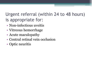 Urgent referral (within 24 to 48 hours)
is appropriate for:
• Non-infectious uveitis
• Vitreous hemorrhage
• Acute maculopathy
• Central retinal vein occlusion
• Optic neuritis
 
