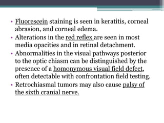 • Fluorescein staining is seen in keratitis, corneal
abrasion, and corneal edema.
• Alterations in the red reflex are seen in most
media opacities and in retinal detachment.
• Abnormalities in the visual pathways posterior
to the optic chiasm can be distinguished by the
presence of a homonymous visual field defect,
often detectable with confrontation field testing.
• Retrochiasmal tumors may also cause palsy of
the sixth cranial nerve.
 