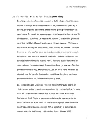 Los soles truncos-Bibliografía




Los soles truncos, drama de René Marqués (1919-1979)

     Escritor puertorriqueño nacido en Arecibo. Cultivó la poesía, el teatro, la

     novela, el ensayo, el artículo periodístico, el guión cinematográfico y el

     cuento. Su angustia de hombre, era la misma que experimentaban sus

     personajes. Su poesía se conoce poco porque la consideró un pecado de

     adolescencia. Su novela La Víspera del Hombre (1958) fue un gran éxito

     de crítica y público. Como dramaturgo su obra es extensa: El hombre y

     sus sueños, El sol y los MacDonald, Palm Sunday, La carreta, Los soles

     truncos, Un niño azul para esa sombra, La muerte no entrará en palacio,

     La casa sin reloj, Mariana o el Alba y Sacrificio en el Monte Moriah. Sus

     cuentos incluyen Otro día nuestro (1955) y En una ciudad llamada San

     Juan, además de una antología de cuentista de su generación, Cuentos

     puertorriqueños de hoy. Murió en San Juan en 1979. René Marqués es,

     sin duda uno de los más destacados, versátiles y discutidos escritores

     puertorriqueños de los últimos veinte años (Torres, J.).


     La comedia trágica Los Soles Truncos de René Marqués, escrita en

     1958, es una visión dramatizada y ampliada del cuento Purificación en la

     calle del Cristo incluido en Otro días nuestro, colección de cuentos

     fechada en 1955. Tanto el cuento como la tragedia nos comunica la

     visión personal del autor sobre un momento muy grave de la historia de

     nuestro pueblo: el tránsito del siglo XIX al siglo XX y el comienzo del

     dominio colonial de Estados Unidos sobre Puerto Rico en 1898.


                                                                                            1
 