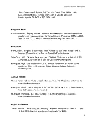 Los soles truncos-Bibliografía


        1985. Dissertation & Theses: Full Text, Pro Quest. Web. 25 Mar. 2011.
        [Disponible también en formato impreso en la Sala de Colección
        Puertorriqueña; PQ 7439.M 265 Z45X 1990]




Programa Radial

Collado Schwarz, Ángel y José M. Lacomba. René Marqués: Uno de los principales
        escritores de Hispanoamérica. La Voz del Centro. Programa: 30 Marzo 2008.
        Web. 28 Mar. 2011. < http:// www.vozdelcentro.org/?m=2008&cat=1>.



Periódicos

Ferrer, Melba. “Regresa el clásico Los soles truncos.” El Star 19 de marzo 1998. 5.
         Impreso. [Disponible en la Sala de Colección Puertorriqueña]

Seijo Bruno, Miñi. “Nuestro René Marqués.” Claridad 30 de marzo al 5 de abril 1979.
        2. Impreso. [Disponible en la Sala de Colección Puertorriqueña]

Rodríguez Jorge. “Los soles truncos…a 40 años de su estreno.” El Vocero 29 de
       agosto de 1998. 16-17.Impreso. [Disponible en la Sala de Colección
       Puertorriqueña]



Archivo Vertical

Ramos Perea, Roberto. “Ante Los soles truncos.” N. d. TS. [Disponible en la Sala de
      Colección Puertorriqueña]

Rodríguez, Esther. “René Marqués: el escritor y su época.” N. d. TS. [Disponible en la
       Sala de Colección Puertorriqueña]

Rodríguez, Francisco. “Los soles truncos.” N. d. TS. [Disponible en la Sala de
       Colección Puertorriqueña]



Página electrónica

Torres, Jennifer. “René Marqués [biografía]”. El poder de la palabra. 1998-2011. Web.
         13 Oct. 2011. http://www.epdlp.com/escritor.php?id=2000.

                                                                                           6
 