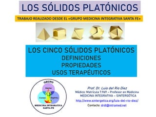 LOS SÓLIDOS PLATÓNICOS
LOS CINCO SÓLIDOS PLATÓNICOS
DEFINICIONES
PROPIEDADES
USOS TERAPÉUTICOS
TRABAJO REALIZADO DESDE EL «GRUPO MEDICINA INTEGRATIVA SANTA FE»
Prof. Dr. Luis del Rio Diez
Médico: Matrícula 7.969 – Profesor en Medicina
MEDICINA INTEGRATIVA – SINTERGÉTICA
http://www.sintergetica.org/luis-del-rio-diez/
Contacto: drdl@intramed.net
 
