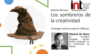 Los sombreros de
la creatividad
Estrategia creativa creada en 1985 por:
Escuela de Diseño
Edward de Bono
un fructífero
Psicólogo, escritor
Maltés, graduado en
la Universidad de
Oxford.
Alejandro Moncayo
 