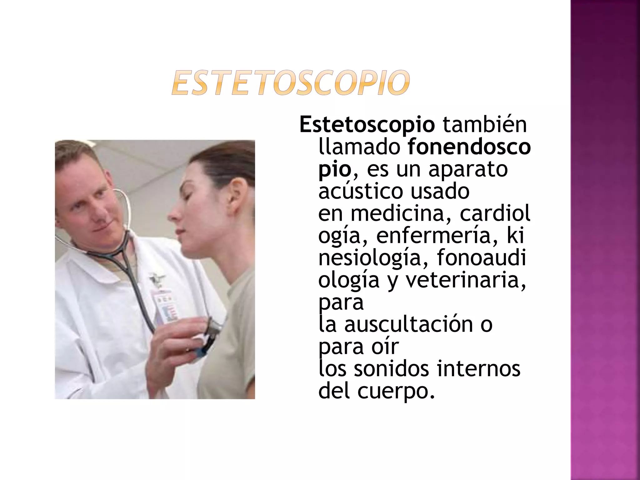 Estetoscopio también
llamado fonendosco
pio, es un aparato
acústico usado
en medicina, cardiol
ogía, enfermería, ki
nesiología, fonoaudi
ología y veterinaria,
para
la auscultación o
para oír
los sonidos internos
del cuerpo.
 