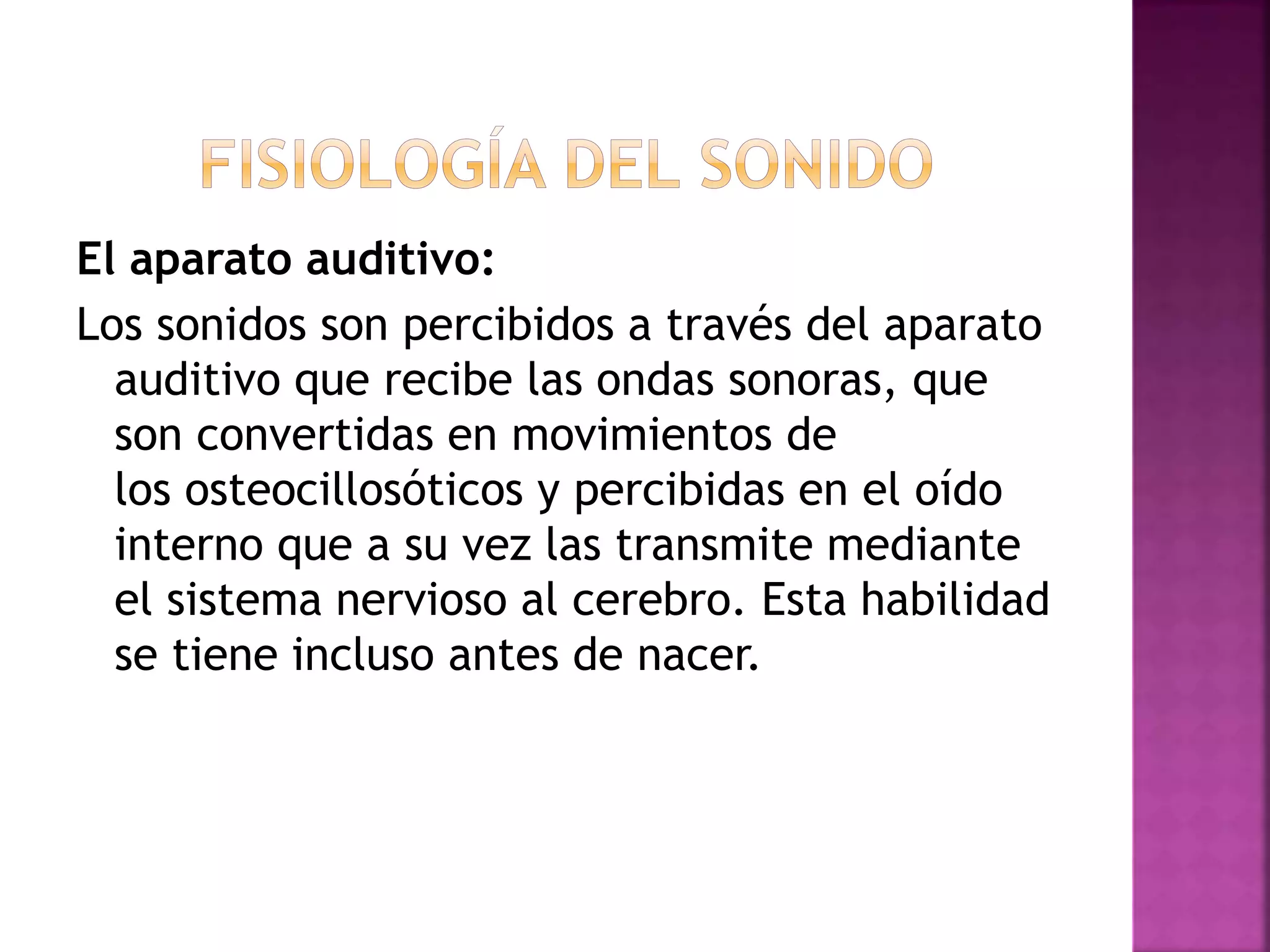 El aparato auditivo:
Los sonidos son percibidos a través del aparato
auditivo que recibe las ondas sonoras, que
son convertidas en movimientos de
los osteocillosóticos y percibidas en el oído
interno que a su vez las transmite mediante
el sistema nervioso al cerebro. Esta habilidad
se tiene incluso antes de nacer.
 