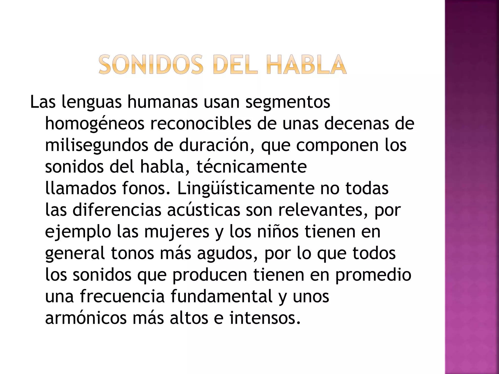 Las lenguas humanas usan segmentos
homogéneos reconocibles de unas decenas de
milisegundos de duración, que componen los
sonidos del habla, técnicamente
llamados fonos. Lingüísticamente no todas
las diferencias acústicas son relevantes, por
ejemplo las mujeres y los niños tienen en
general tonos más agudos, por lo que todos
los sonidos que producen tienen en promedio
una frecuencia fundamental y unos
armónicos más altos e intensos.
 