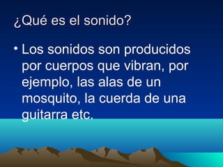 ¿Qué es el sonido?
• Los sonidos son producidos
por cuerpos que vibran, por
ejemplo, las alas de un
mosquito, la cuerda de una
guitarra etc.