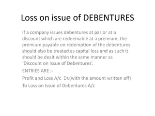 Loss on issue of DEBENTURES
If a company issues debentures at par or at a
discount which are redeemable at a premium, the
premium payable on redemption of the debentures
should also be treated as capital loss and as such it
should be dealt within the same manner as
‘Discount on Issue of Debentures’.
ENTRIES ARE :-
Profit and Loss A/c Dr.(with the amount written off)
To Loss on Issue of Debentures A/c
 