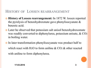 HISTORY OF LOSSEN REARRANGEMENT
 History of Lossen rearrangement: In 1872 W. lossen reported
the pyrolysis of benzohydroxmate gave phenylisocyanate &
benzoic acid.
 Later he observed that potassium salt anisol benzohydroxomate
was readily converted to diphenylurea, potassium anisate, & CO2
in boiling water.
 In later transformation phenylisocyanate was product half to
which react with H2O to form aniline & CO2 & other reacted
with aniline to form diphenylurea.
17-03-2016 3
 