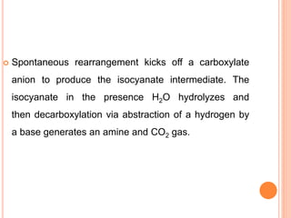  Spontaneous rearrangement kicks off a carboxylate
anion to produce the isocyanate intermediate. The
isocyanate in the presence H2O hydrolyzes and
then decarboxylation via abstraction of a hydrogen by
a base generates an amine and CO2 gas.
 