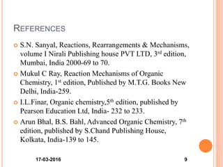 REFERENCES
 S.N. Sanyal, Reactions, Rearrangements & Mechanisms,
volume I Nirali Publishing house PVT LTD, 3rd edition,
Mumbai, India 2000-69 to 70.
 Mukul C Ray, Reaction Mechanisms of Organic
Chemistry, 1st edition, Published by M.T.G. Books New
Delhi, India-259.
 I.L.Finar, Organic chemistry,5th edition, published by
Pearson Education Ltd, India- 232 to 233.
 Arun Bhal, B.S. Bahl, Advanced Organic Chemistry, 7th
edition, published by S.Chand Publishing House,
Kolkata, India-139 to 145.
17-03-2016 9
 