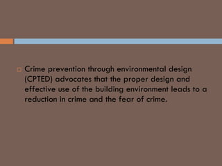CPTED
 Crime prevention through environmental design
(CPTED) advocates that the proper design and
effective use of the building environment leads to a
reduction in crime and the fear of crime.
 