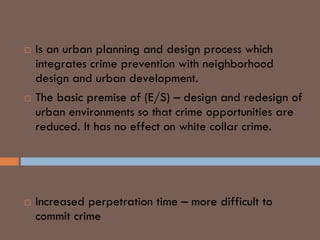  Is an urban planning and design process which
integrates crime prevention with neighborhood
design and urban development.
 The basic premise of (E/S) – design and redesign of
urban environments so that crime opportunities are
reduced. It has no effect on white collar crime.
REDUCTION OF CRIME THROUGH
( E/S )
 Increased perpetration time – more difficult to
commit crime
 