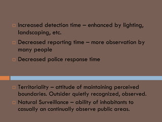  Increased detection time – enhanced by lighting,
landscaping, etc.
 Decreased reporting time – more observation by
many people
 Decreased police response time
Defensible Space Concept
 Territoriality – attitude of maintaining perceived
boundaries. Outsider quietly recognized, observed.
 Natural Surveillance – ability of inhabitants to
casually an continually observe public areas.
 