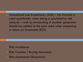  Annualized Loss Expectancy (ALE) – this formula is
used specifically when doing a quantitative risk
analysis – such as terminating if another generator
should be added to the plan used when computing
a return on investment (ROI)
Crime Risk Management
 Risk Avoidance
 Risk Transfer ( Buying Insurance)
 Risk Abatement (Reduction)
 