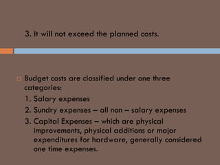 3. It will not exceed the planned costs.
BUDGET COSTS
 Budget costs are classified under one three
categories:
1. Salary expenses
2. Sundry expenses – all non – salary expenses
3. Capital Expenses – which are physical
improvements, physical additions or major
expenditures for hardware, generally considered
one time expenses.
 